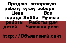 Продаю  авторскую работу куклу-реборн  › Цена ­ 27 000 - Все города Хобби. Ручные работы » Работы для детей   . Чувашия респ.